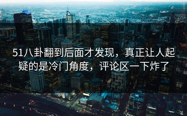 51八卦翻到后面才发现，真正让人起疑的是冷门角度，评论区一下炸了