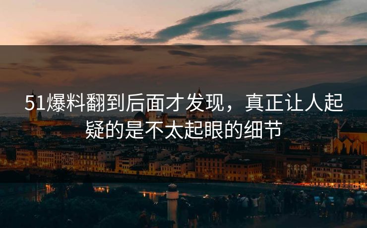 51爆料翻到后面才发现，真正让人起疑的是不太起眼的细节