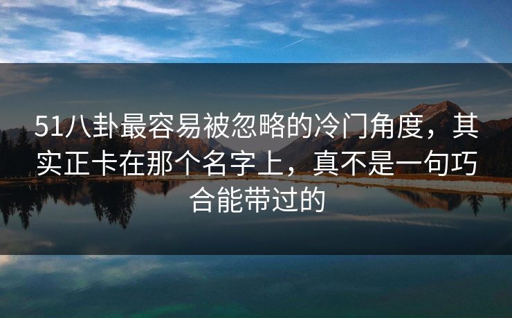 51八卦最容易被忽略的冷门角度，其实正卡在那个名字上，真不是一句巧合能带过的