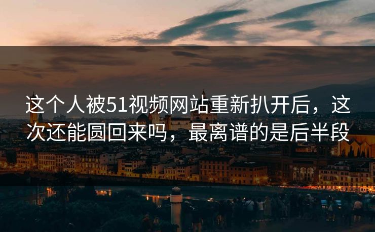 这个人被51视频网站重新扒开后，这次还能圆回来吗，最离谱的是后半段