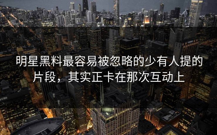 明星黑料最容易被忽略的少有人提的片段，其实正卡在那次互动上