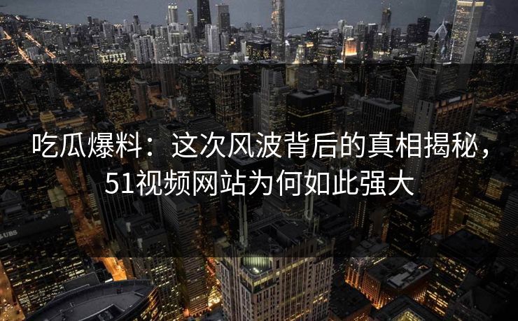 吃瓜爆料：这次风波背后的真相揭秘，51视频网站为何如此强大