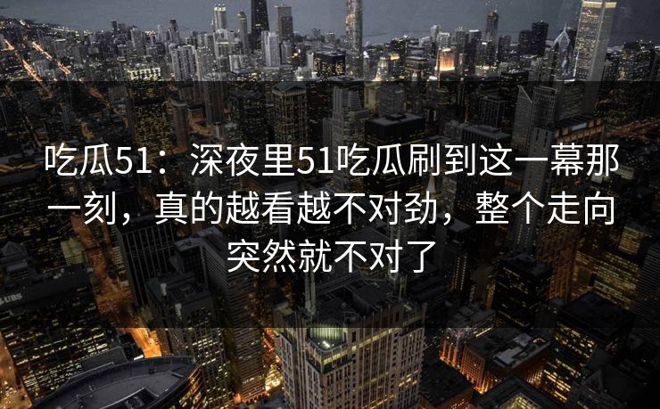吃瓜51：深夜里51吃瓜刷到这一幕那一刻，真的越看越不对劲，整个走向突然就不对了
