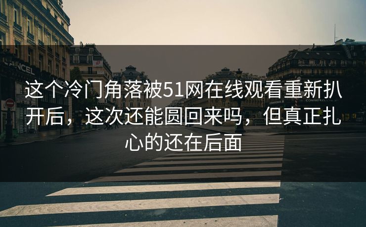 这个冷门角落被51网在线观看重新扒开后，这次还能圆回来吗，但真正扎心的还在后面