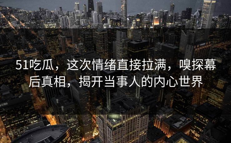 51吃瓜，这次情绪直接拉满，嗅探幕后真相，揭开当事人的内心世界