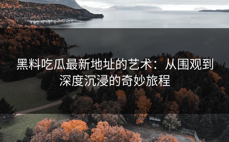 黑料吃瓜最新地址的艺术：从围观到深度沉浸的奇妙旅程
