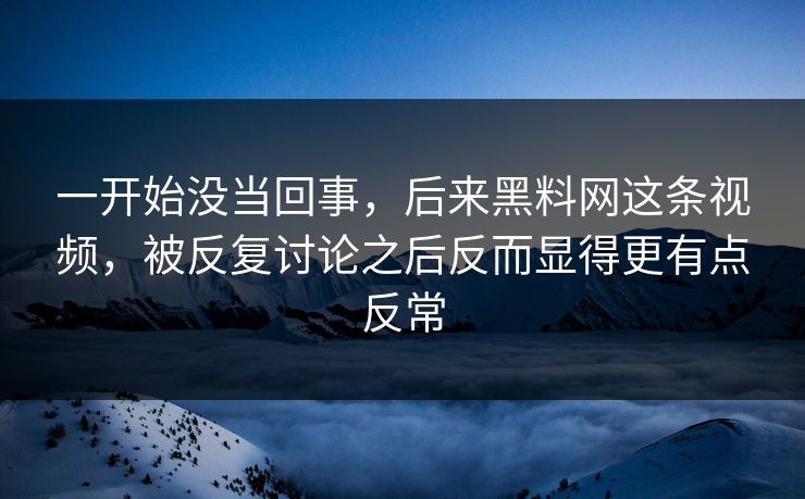一开始没当回事，后来黑料网这条视频，被反复讨论之后反而显得更有点反常