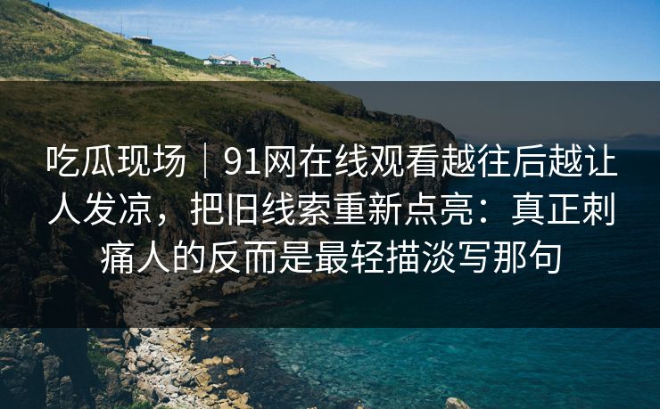 吃瓜现场｜91网在线观看越往后越让人发凉，把旧线索重新点亮：真正刺痛人的反而是最轻描淡写那句