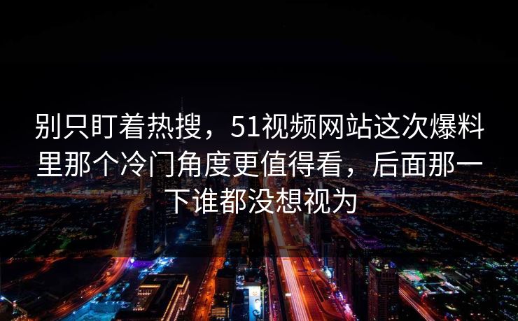 别只盯着热搜，51视频网站这次爆料里那个冷门角度更值得看，后面那一下谁都没想视为