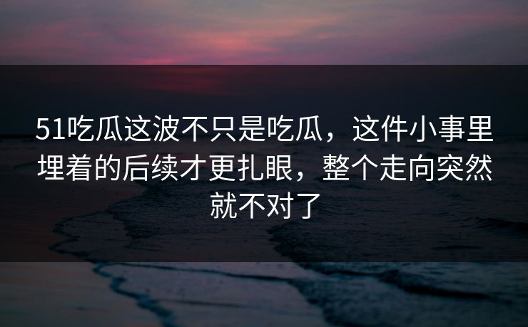 51吃瓜这波不只是吃瓜，这件小事里埋着的后续才更扎眼，整个走向突然就不对了