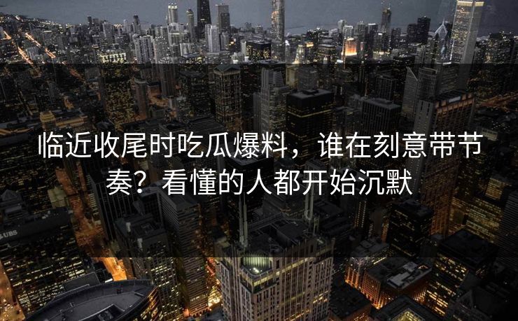 临近收尾时吃瓜爆料，谁在刻意带节奏？看懂的人都开始沉默