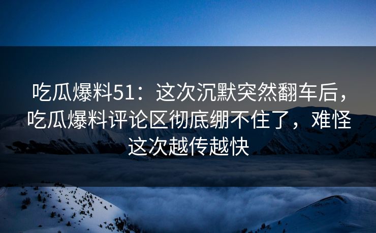 吃瓜爆料51：这次沉默突然翻车后，吃瓜爆料评论区彻底绷不住了，难怪这次越传越快