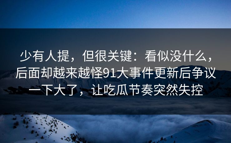 少有人提，但很关键：看似没什么，后面却越来越怪91大事件更新后争议一下大了，让吃瓜节奏突然失控