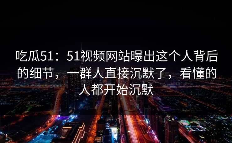 吃瓜51：51视频网站曝出这个人背后的细节，一群人直接沉默了，看懂的人都开始沉默