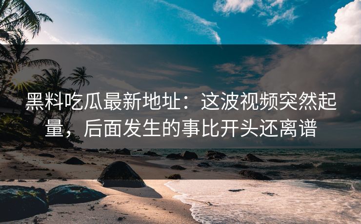 黑料吃瓜最新地址：这波视频突然起量，后面发生的事比开头还离谱