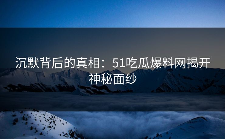 沉默背后的真相：51吃瓜爆料网揭开神秘面纱