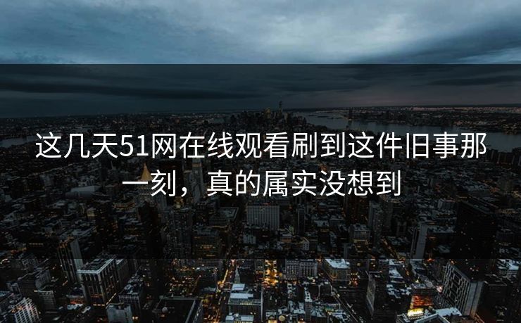 这几天51网在线观看刷到这件旧事那一刻，真的属实没想到