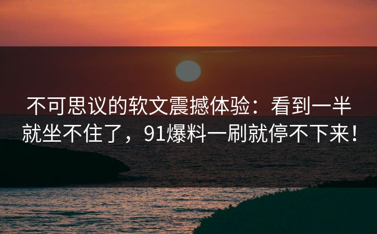 不可思议的软文震撼体验：看到一半就坐不住了，91爆料一刷就停不下来！