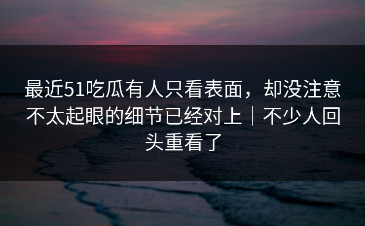 最近51吃瓜有人只看表面，却没注意不太起眼的细节已经对上｜不少人回头重看了