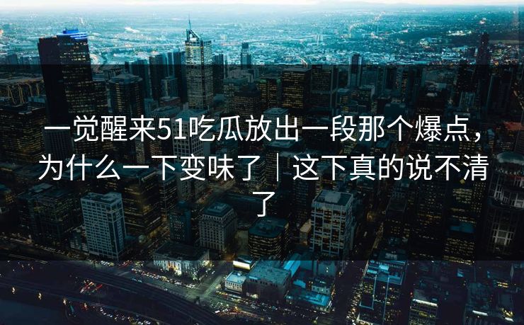 一觉醒来51吃瓜放出一段那个爆点，为什么一下变味了｜这下真的说不清了