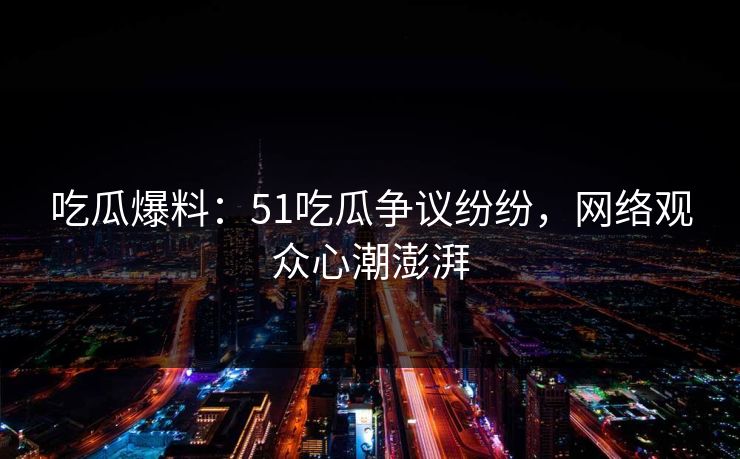 吃瓜爆料：51吃瓜争议纷纷，网络观众心潮澎湃