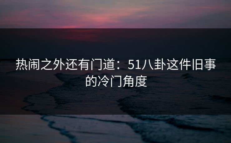 热闹之外还有门道：51八卦这件旧事的冷门角度