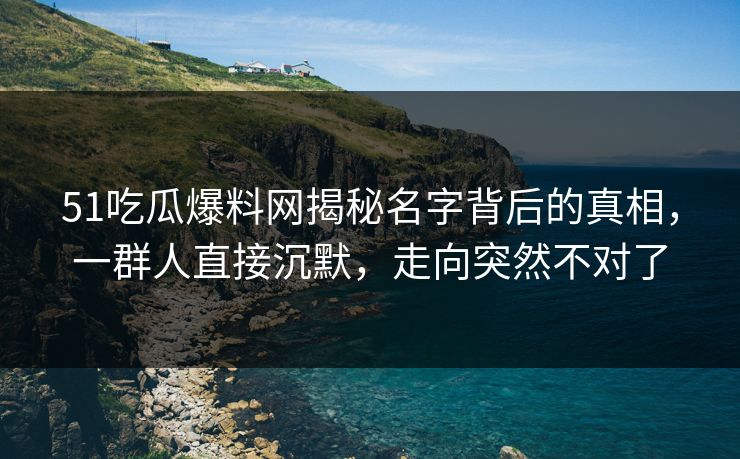 51吃瓜爆料网揭秘名字背后的真相，一群人直接沉默，走向突然不对了