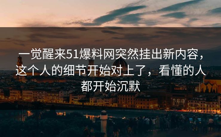 一觉醒来51爆料网突然挂出新内容，这个人的细节开始对上了，看懂的人都开始沉默