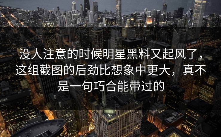 没人注意的时候明星黑料又起风了，这组截图的后劲比想象中更大，真不是一句巧合能带过的