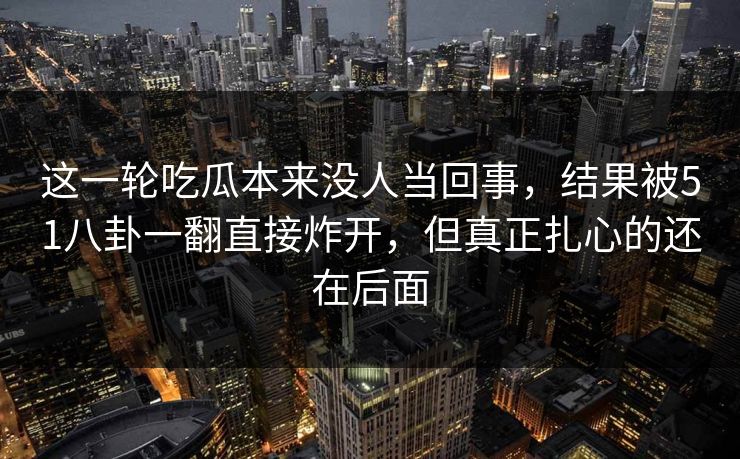 这一轮吃瓜本来没人当回事，结果被51八卦一翻直接炸开，但真正扎心的还在后面