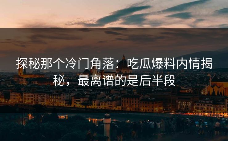 探秘那个冷门角落：吃瓜爆料内情揭秘，最离谱的是后半段