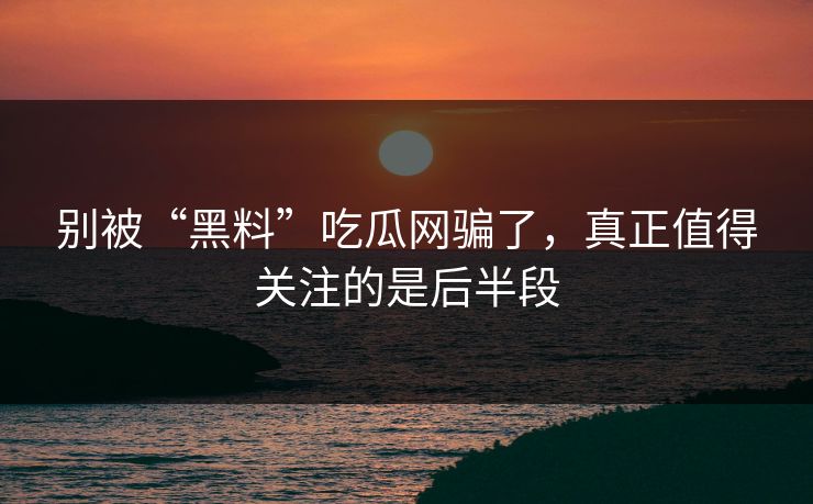 别被“黑料”吃瓜网骗了，真正值得关注的是后半段