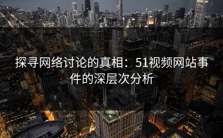 探寻网络讨论的真相：51视频网站事件的深层次分析