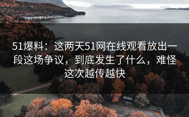 51爆料：这两天51网在线观看放出一段这场争议，到底发生了什么，难怪这次越传越快