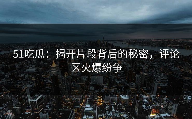 51吃瓜：揭开片段背后的秘密，评论区火爆纷争