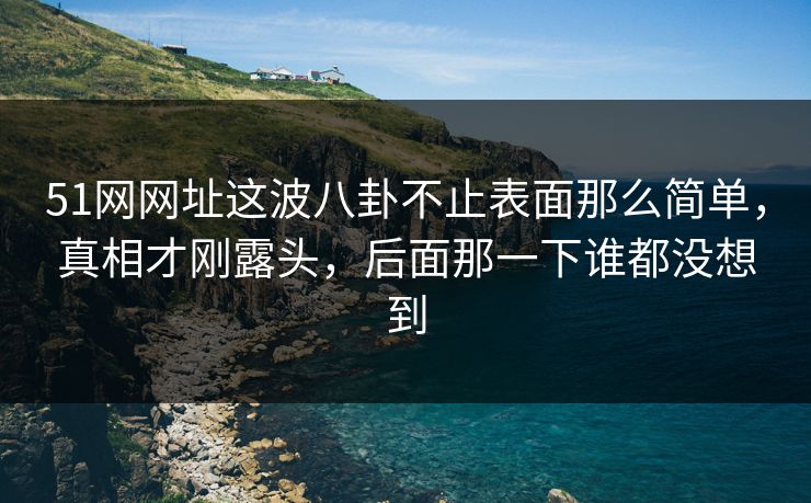 51网网址这波八卦不止表面那么简单，真相才刚露头，后面那一下谁都没想到