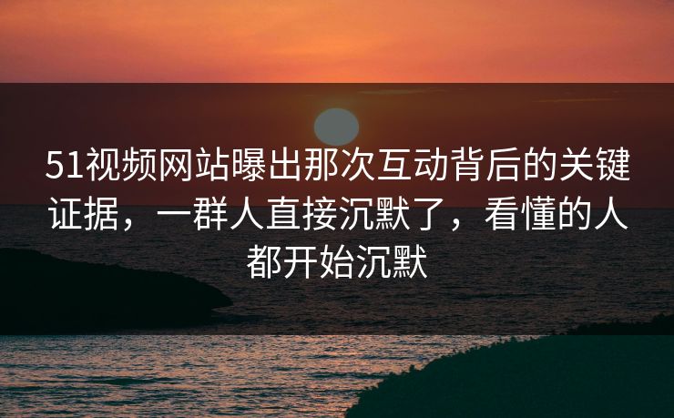 51视频网站曝出那次互动背后的关键证据，一群人直接沉默了，看懂的人都开始沉默