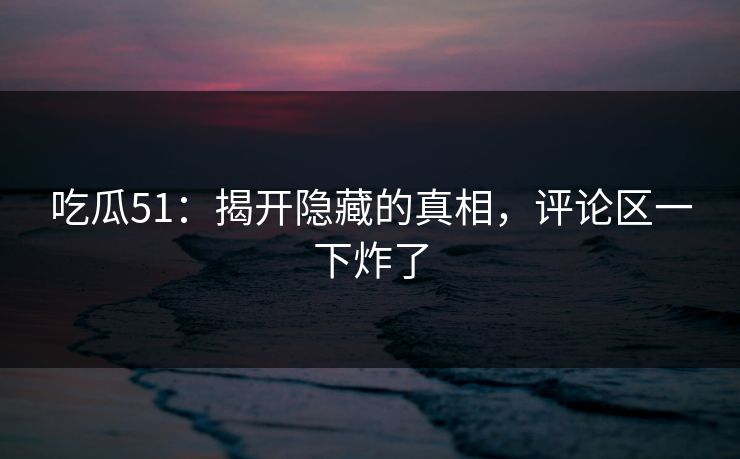 吃瓜51：揭开隐藏的真相，评论区一下炸了