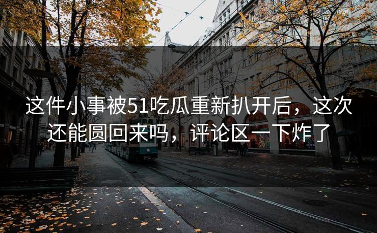 这件小事被51吃瓜重新扒开后，这次还能圆回来吗，评论区一下炸了