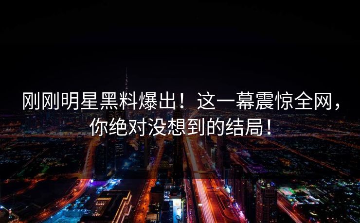 刚刚明星黑料爆出！这一幕震惊全网，你绝对没想到的结局！