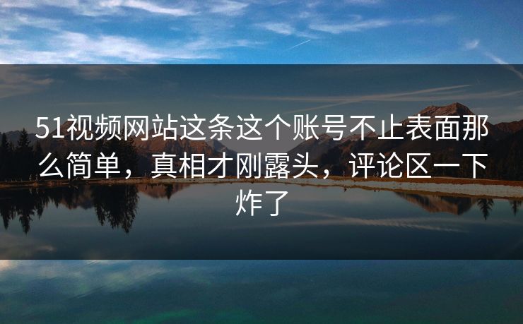 51视频网站这条这个账号不止表面那么简单，真相才刚露头，评论区一下炸了