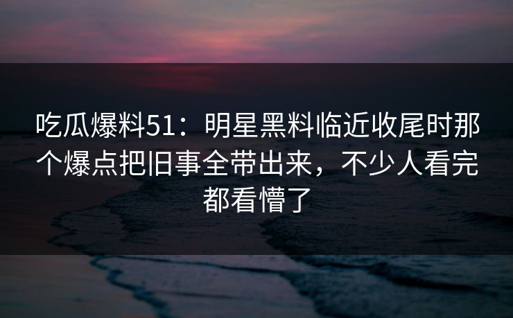 吃瓜爆料51：明星黑料临近收尾时那个爆点把旧事全带出来，不少人看完都看懵了
