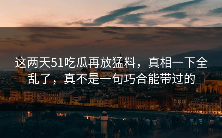 这两天51吃瓜再放猛料，真相一下全乱了，真不是一句巧合能带过的