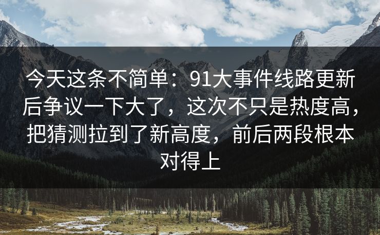 今天这条不简单：91大事件线路更新后争议一下大了，这次不只是热度高，把猜测拉到了新高度，前后两段根本对得上
