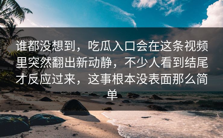 谁都没想到，吃瓜入口会在这条视频里突然翻出新动静，不少人看到结尾才反应过来，这事根本没表面那么简单
