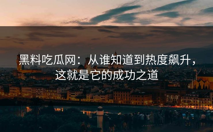 黑料吃瓜网：从谁知道到热度飙升，这就是它的成功之道
