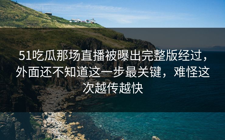 51吃瓜那场直播被曝出完整版经过，外面还不知道这一步最关键，难怪这次越传越快