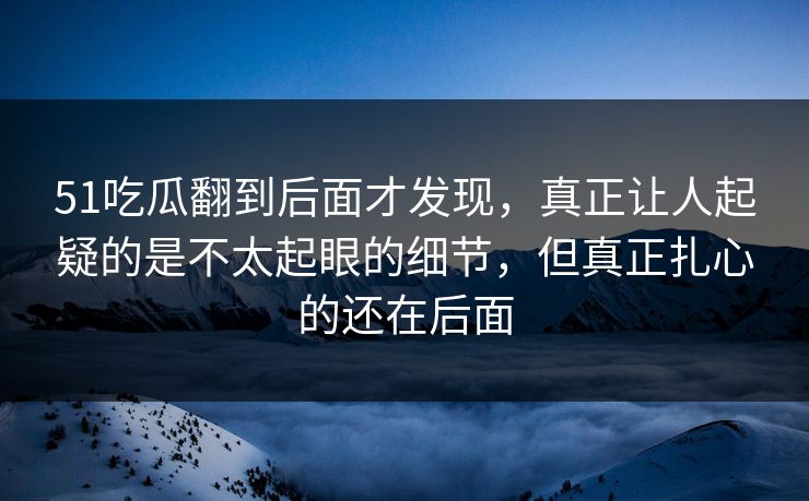 51吃瓜翻到后面才发现，真正让人起疑的是不太起眼的细节，但真正扎心的还在后面