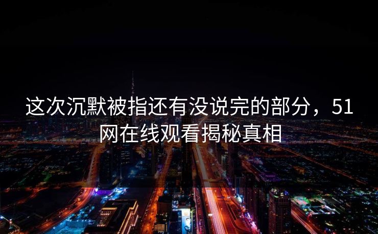这次沉默被指还有没说完的部分，51网在线观看揭秘真相