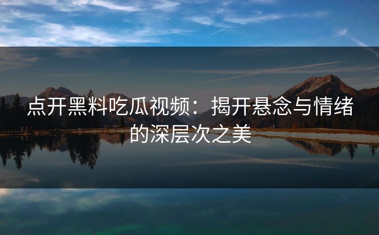 点开黑料吃瓜视频：揭开悬念与情绪的深层次之美